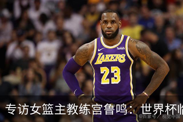 专访女篮主教练宫鲁鸣：世界杯临近，队伍正逐渐成形